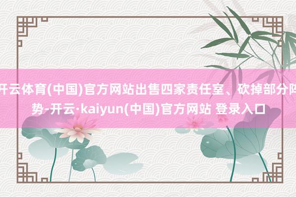 开云体育(中国)官方网站出售四家责任室、砍掉部分阵势-开云·kaiyun(中国)官方网站 登录入口