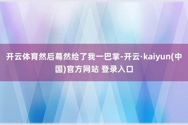 开云体育然后蓦然给了我一巴掌-开云·kaiyun(中国)官方网站 登录入口