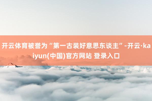 开云体育被誉为“第一古装好意思东谈主”-开云·kaiyun(中国)官方网站 登录入口