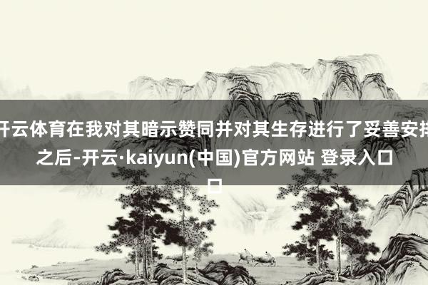 开云体育在我对其暗示赞同并对其生存进行了妥善安排之后-开云·kaiyun(中国)官方网站 登录入口