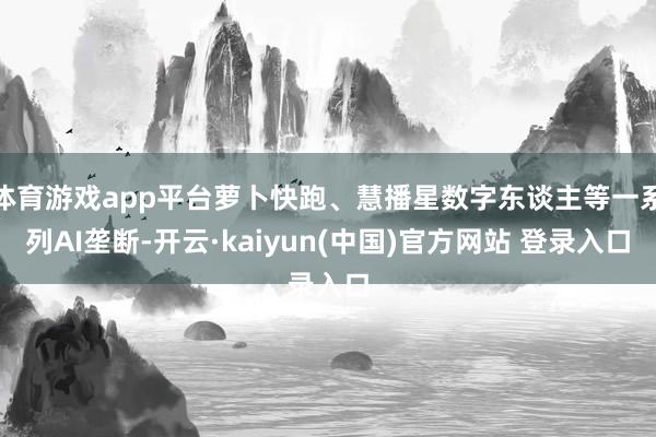 体育游戏app平台萝卜快跑、慧播星数字东谈主等一系列AI垄断-开云·kaiyun(中国)官方网站 登录入口