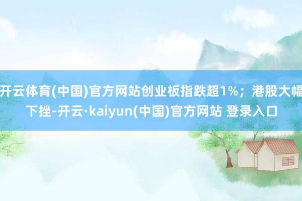 开云体育(中国)官方网站创业板指跌超1%；港股大幅下挫-开云·kaiyun(中国)官方网站 登录入口