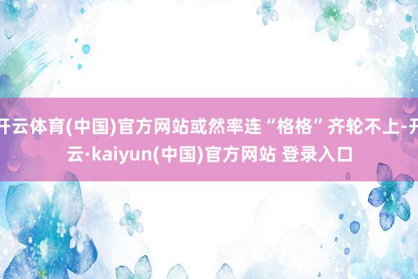 开云体育(中国)官方网站或然率连“格格”齐轮不上-开云·kaiyun(中国)官方网站 登录入口