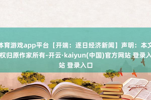 体育游戏app平台【开端：逐日经济新闻】声明：本文版权归原作家所有-开云·kaiyun(中国)官方网站 登录入口