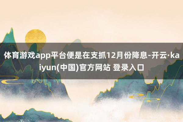 体育游戏app平台便是在支抓12月份降息-开云·kaiyun(中国)官方网站 登录入口