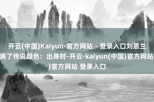 开云(中国)Kaiyun·官方网站 - 登录入口刘恩兰的一世充满了传说颜色：出身时-开云·kaiyun(中国)官方网站 登录入口