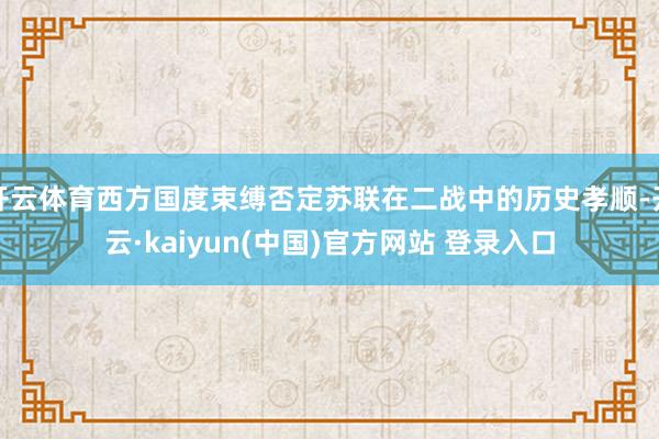开云体育西方国度束缚否定苏联在二战中的历史孝顺-开云·kaiyun(中国)官方网站 登录入口