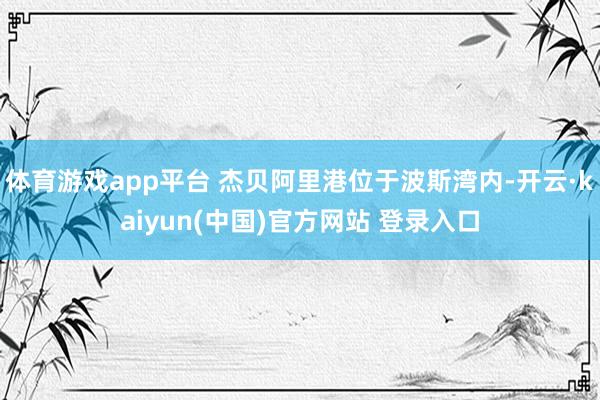体育游戏app平台 杰贝阿里港位于波斯湾内-开云·kaiyun(中国)官方网站 登录入口