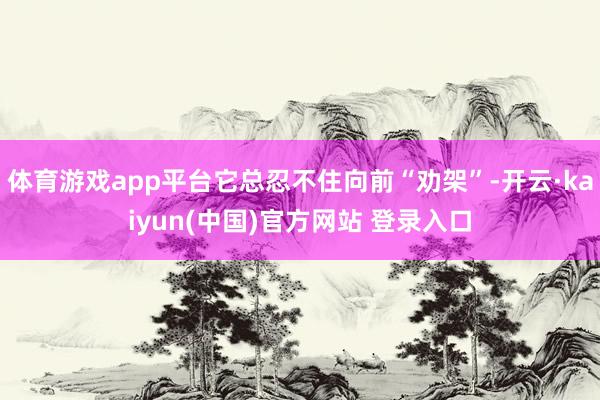 体育游戏app平台它总忍不住向前“劝架”-开云·kaiyun(中国)官方网站 登录入口