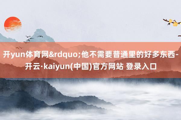 开yun体育网&rdquo;他不需要普通里的好多东西-开云·kaiyun(中国)官方网站 登录入口