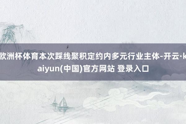 欧洲杯体育本次踩线聚积定约内多元行业主体-开云·kaiyun(中国)官方网站 登录入口