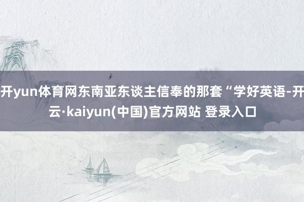 开yun体育网东南亚东谈主信奉的那套“学好英语-开云·kaiyun(中国)官方网站 登录入口
