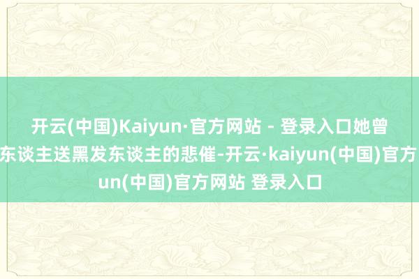 开云(中国)Kaiyun·官方网站 - 登录入口她曾经资格过白首东谈主送黑发东谈主的悲催-开云·kaiyun(中国)官方网站 登录入口