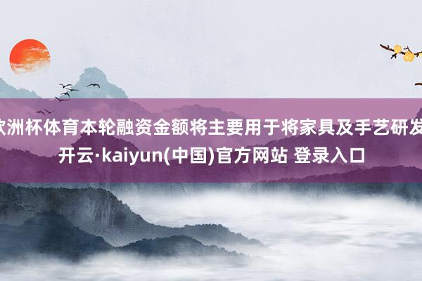 欧洲杯体育本轮融资金额将主要用于将家具及手艺研发-开云·kaiyun(中国)官方网站 登录入口