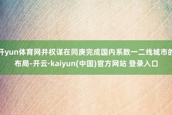 开yun体育网并权谋在同庚完成国内系数一二线城市的布局-开云·kaiyun(中国)官方网站 登录入口