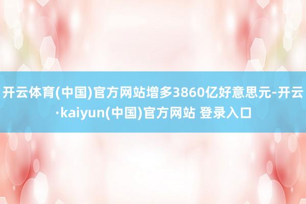 开云体育(中国)官方网站增多3860亿好意思元-开云·kaiyun(中国)官方网站 登录入口