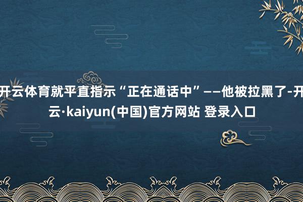 开云体育就平直指示“正在通话中”——他被拉黑了-开云·kaiyun(中国)官方网站 登录入口