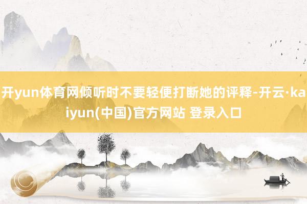 开yun体育网倾听时不要轻便打断她的评释-开云·kaiyun(中国)官方网站 登录入口