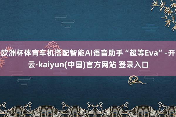 欧洲杯体育车机搭配智能AI语音助手“超等Eva”-开云·kaiyun(中国)官方网站 登录入口