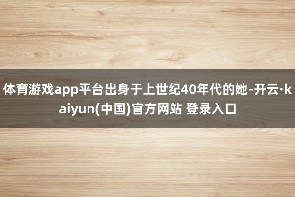 体育游戏app平台出身于上世纪40年代的她-开云·kaiyun(中国)官方网站 登录入口