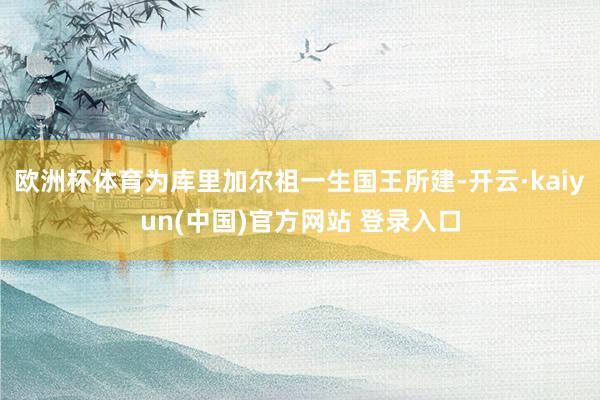 欧洲杯体育为库里加尔祖一生国王所建-开云·kaiyun(中国)官方网站 登录入口