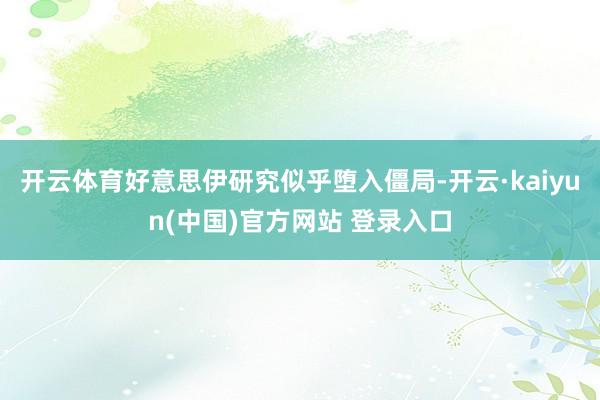 开云体育好意思伊研究似乎堕入僵局-开云·kaiyun(中国)官方网站 登录入口