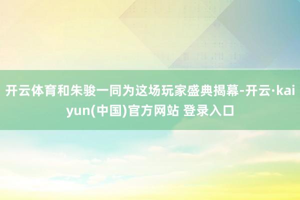 开云体育和朱骏一同为这场玩家盛典揭幕-开云·kaiyun(中国)官方网站 登录入口
