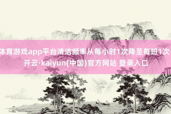 体育游戏app平台清洁频率从每小时1次降至每班1次-开云·kaiyun(中国)官方网站 登录入口