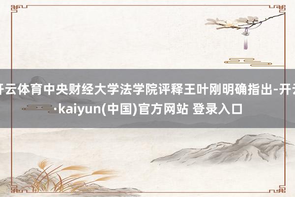 开云体育中央财经大学法学院评释王叶刚明确指出-开云·kaiyun(中国)官方网站 登录入口