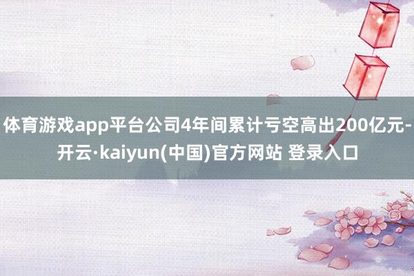 体育游戏app平台公司4年间累计亏空高出200亿元-开云·kaiyun(中国)官方网站 登录入口