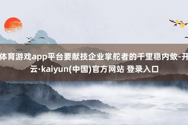体育游戏app平台要献技企业掌舵者的千里稳内敛-开云·kaiyun(中国)官方网站 登录入口
