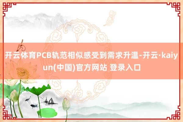 开云体育PCB轨范相似感受到需求升温-开云·kaiyun(中国)官方网站 登录入口