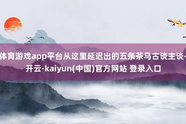 体育游戏app平台从这里延迟出的五条茶马古谈主谈-开云·kaiyun(中国)官方网站 登录入口