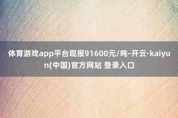 体育游戏app平台现报91600元/吨-开云·kaiyun(中国)官方网站 登录入口