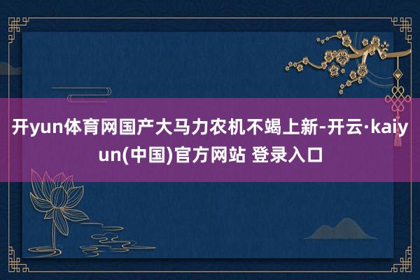 开yun体育网国产大马力农机不竭上新-开云·kaiyun(中国)官方网站 登录入口