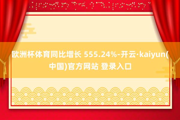 欧洲杯体育同比增长 555.24%-开云·kaiyun(中国)官方网站 登录入口